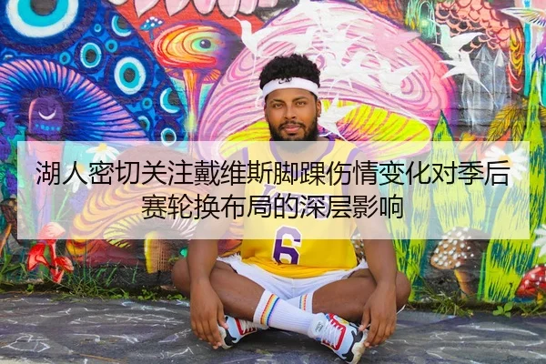 湖人密切关注戴维斯脚踝伤情变化对季后赛轮换布局的深层影响