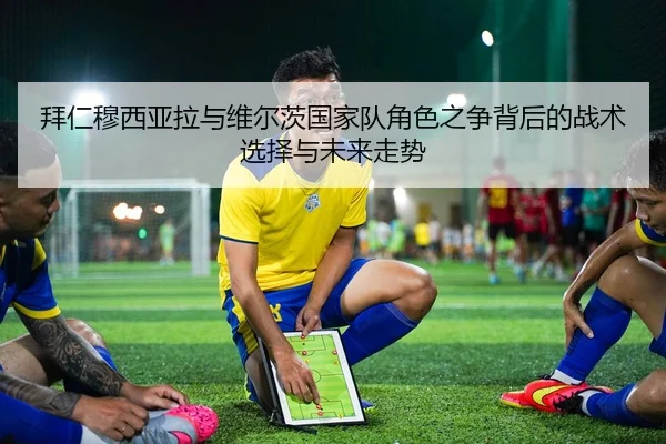 拜仁穆西亚拉与维尔茨国家队角色之争背后的战术选择与未来走势