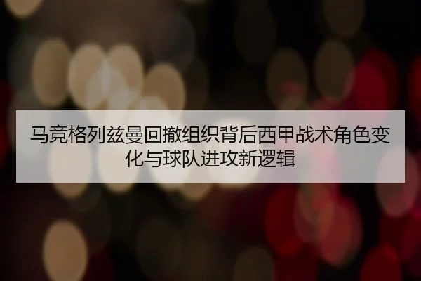 马竞格列兹曼回撤组织背后西甲战术角色变化与球队进攻新逻辑